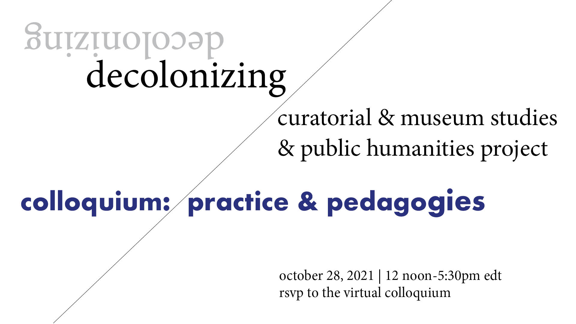Decolonizing Curatoria and Museum Studies and Public Humanities Project's Colloquium: Practice and Pedagogies, October 28, 2021 from 12pm-5:30pm EDT Virtual Colloquium