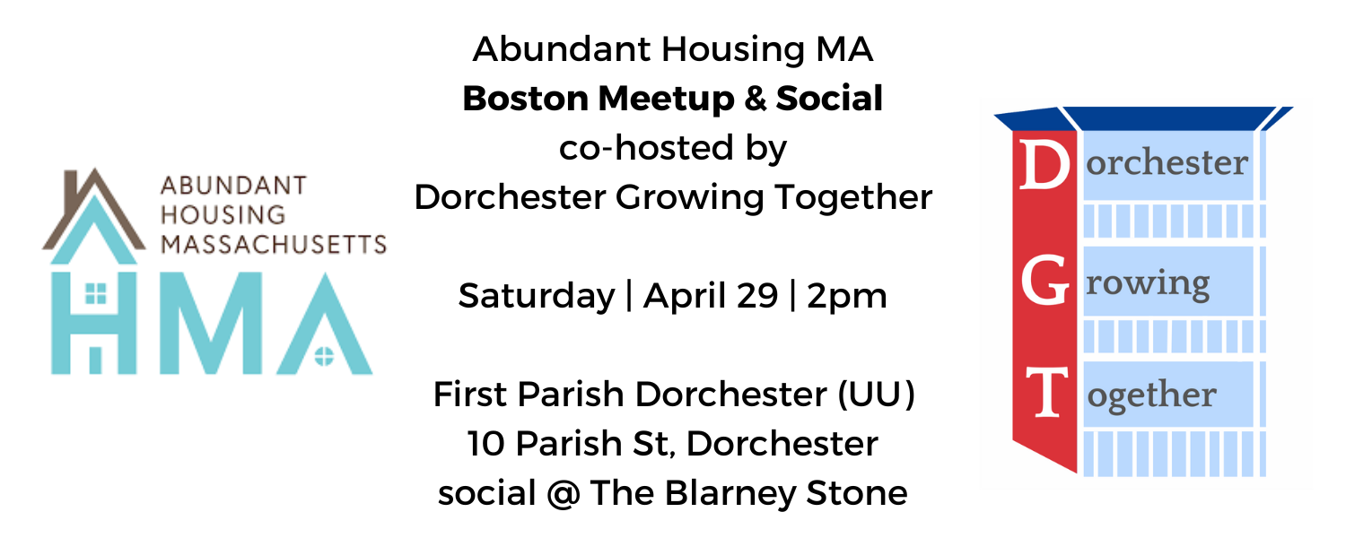 AHMA & Dorchester Growing Together Logos; Abundant Housing MA Boston Meetup & Social co-hosted by Dorchester Growing Together; Saturday | April 29 | 2pm;  First Parish Dorchester (UU) 10 Parish St, Dorchester; social @ The Blarney Stone