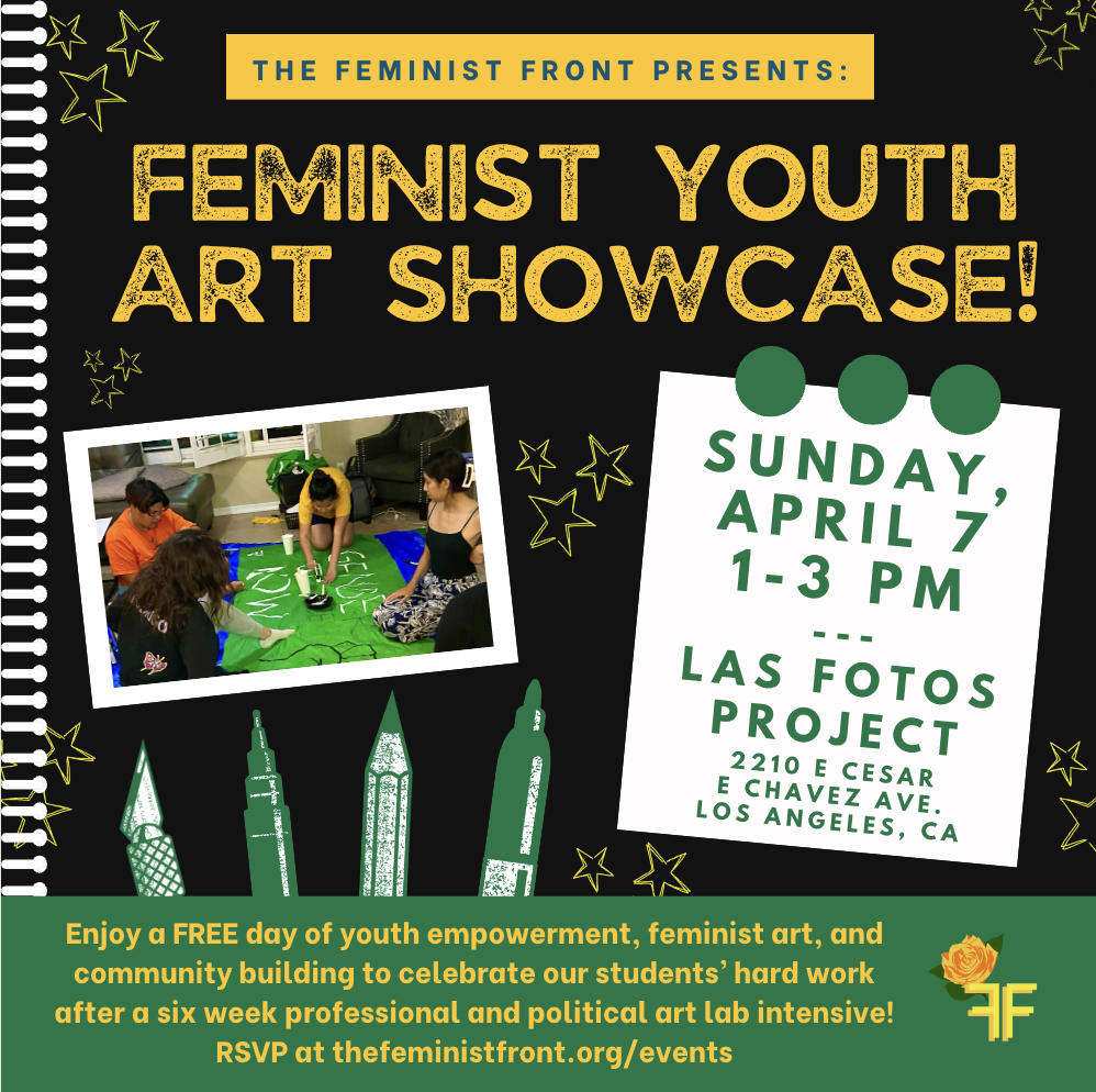 A flyer resembling a note book reads: "THE FEMINIST FRONT PRESENTS: FEMINIST YOUTH ART SHOWCASE! - SUNDAY APRIL 7 1-3 PM LAS FOTOS PROJECT 2210 E CESAR E CHAVEZ AVE. LOS ANGELES, CA" to the left is a photo of FF artists making a banner above a drawing of art supplies. At the bottom the flyer reads: "Enjoy a FREE day of youth empowerment, feminist art, and community building to celebrate our students' hard work after a six week professional and political art lab intensive! RSVP at jointheff.org/events"