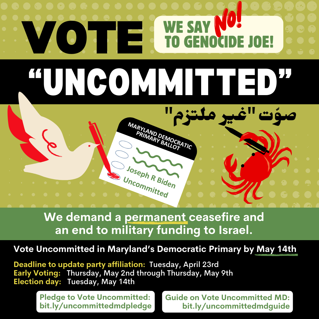 Vote "Uncommitted" We demand a permanent ceasefire and an end to military funding to Israel. Vote Uncommitted in Maryland's Democratic Primary by May 14th. Deadline to update party affiliation: Tuesday, April 23rd. Early Voting: Thursday, May 2nd through Thursday, May 9th. Election day: Tuesday, May 14th. Pledge to Vote Uncommitted: bit.ly/uncommittedmdpledge.   Guide on Vote Uncommitted MD: bit.ly/uncommittedmdguide.