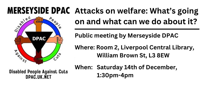 Left: DPAC logo, Right: "Attacks on Welfare: What's going on and what can we do about it? Public meeting by Merseyside DPAC. Where: Room 2, Liverpool Central Library, William Brown St, L3 8EW. When: Saturday 14th of December, 1:30pm-4pm