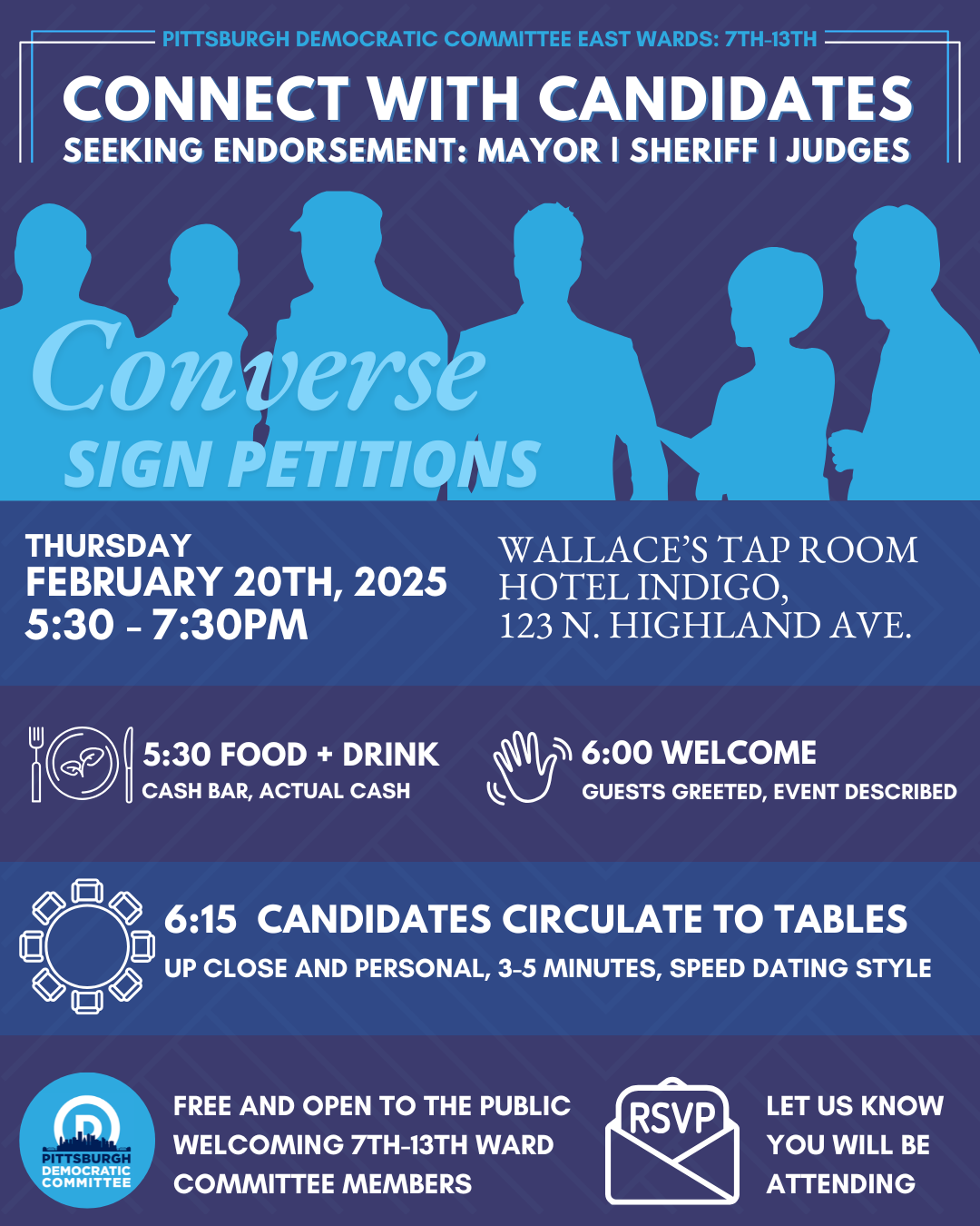 Pittsburgh Democratic Committee East Wards: 7th-13th Connect with Candidates seeking endorsement: Mayor | Sheriff | Judges Thursday, February 20th, 2025, 5:30–7:30PM at Wallaces Tap Room at Hotel Indigo 123 N. Highland Ave. 5:30 Food + Drink, Cash Bar with Actual Cash, 6:00 Welcom, Guests Greeted, Event Described. 6:15 Candidates Circulate to Tables, up close and personal, 3–5 minuges, speed dating style. Free and open to the public, welciming 7th–13th Ward Committee Members, RSVP let us know you will be attending.