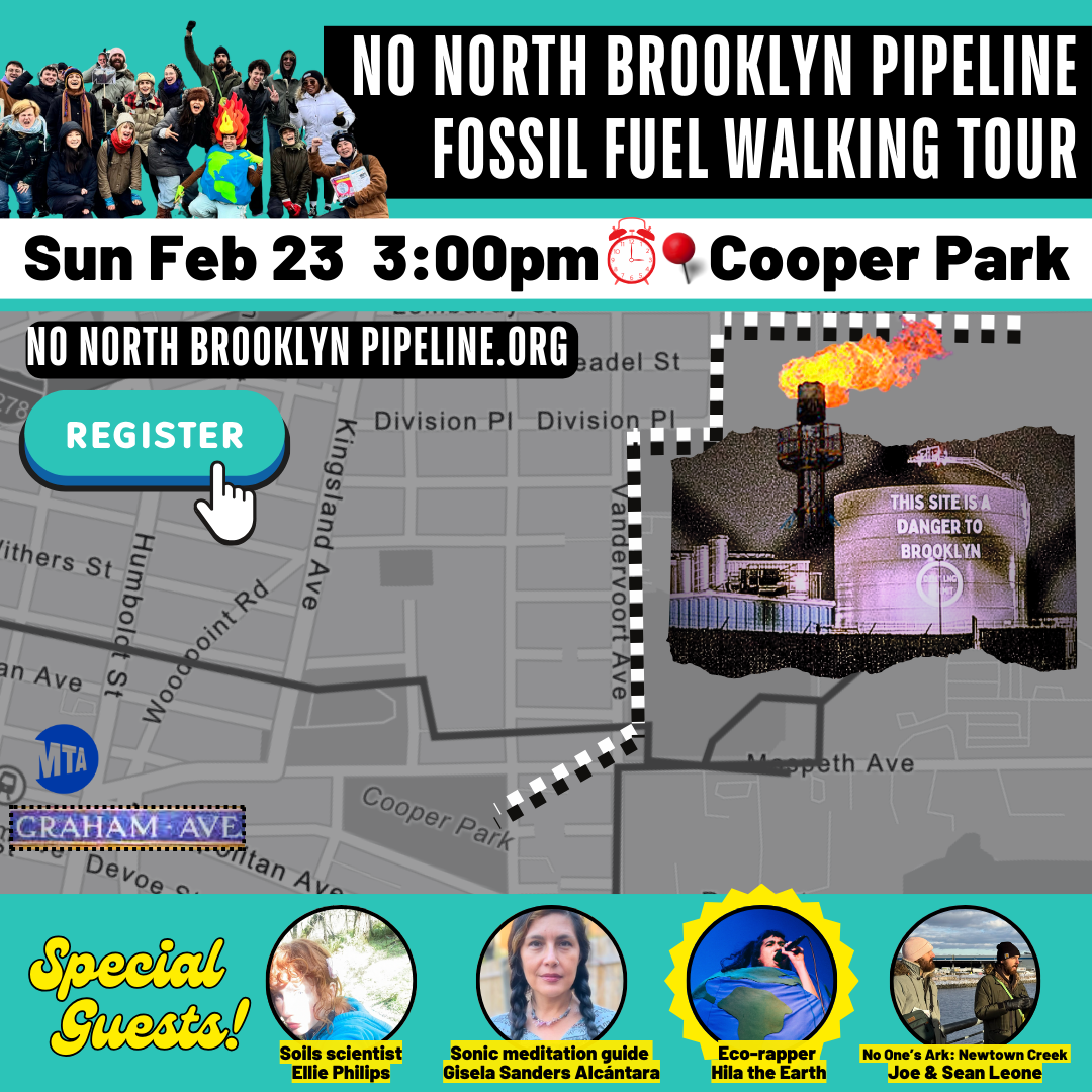An image of a map of Cooper Park and the walking path to the National Grid facility. Text reads: "It's Time for Climate Justice. Retire the Gas System. Monthly Info Session and Walking Tour. Starts in Cooper Park. Sunday, Feb 23 3:00 pm. 3:00 pm: Meet in the center of the park for introductions and an info session. 4:30-5:30 pm return." On the right is an image of a big white liquid natural gas tank with the following words projected on it, "This Site is a Danger to Brooklyn." On the top left is the No North Brooklyn Pipeline logo. Text on the bottom reads, "New Yorkers want cleaner heat, lower bills, climate justice. nonorthbrooklynpipeline.org, saneenergy.org/events