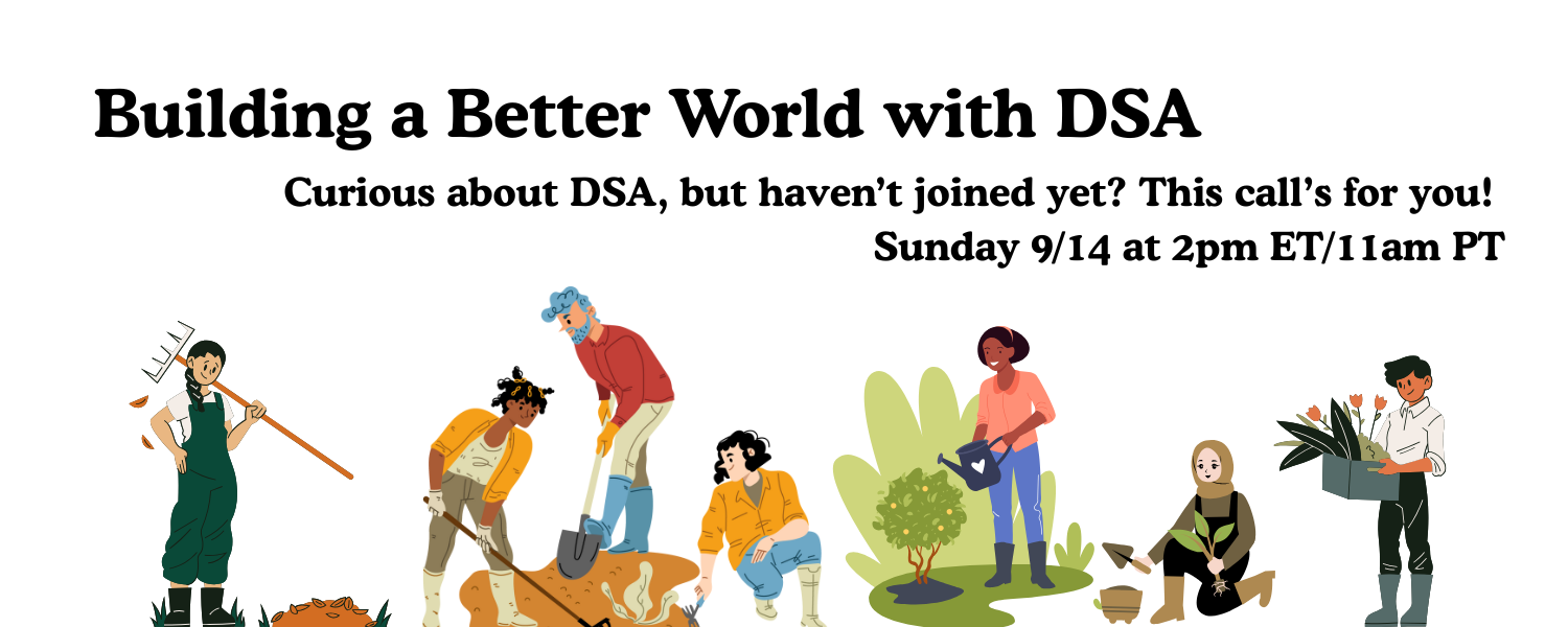 Building a Better World with DSA. Curious about DSA, but haven’t joined yet? This call’s for you! Sunday 9/14 at 2pm ET/11am PT. Illustration: people of different genders and skin colors working together to plant, maintain, and harvest from a garden.