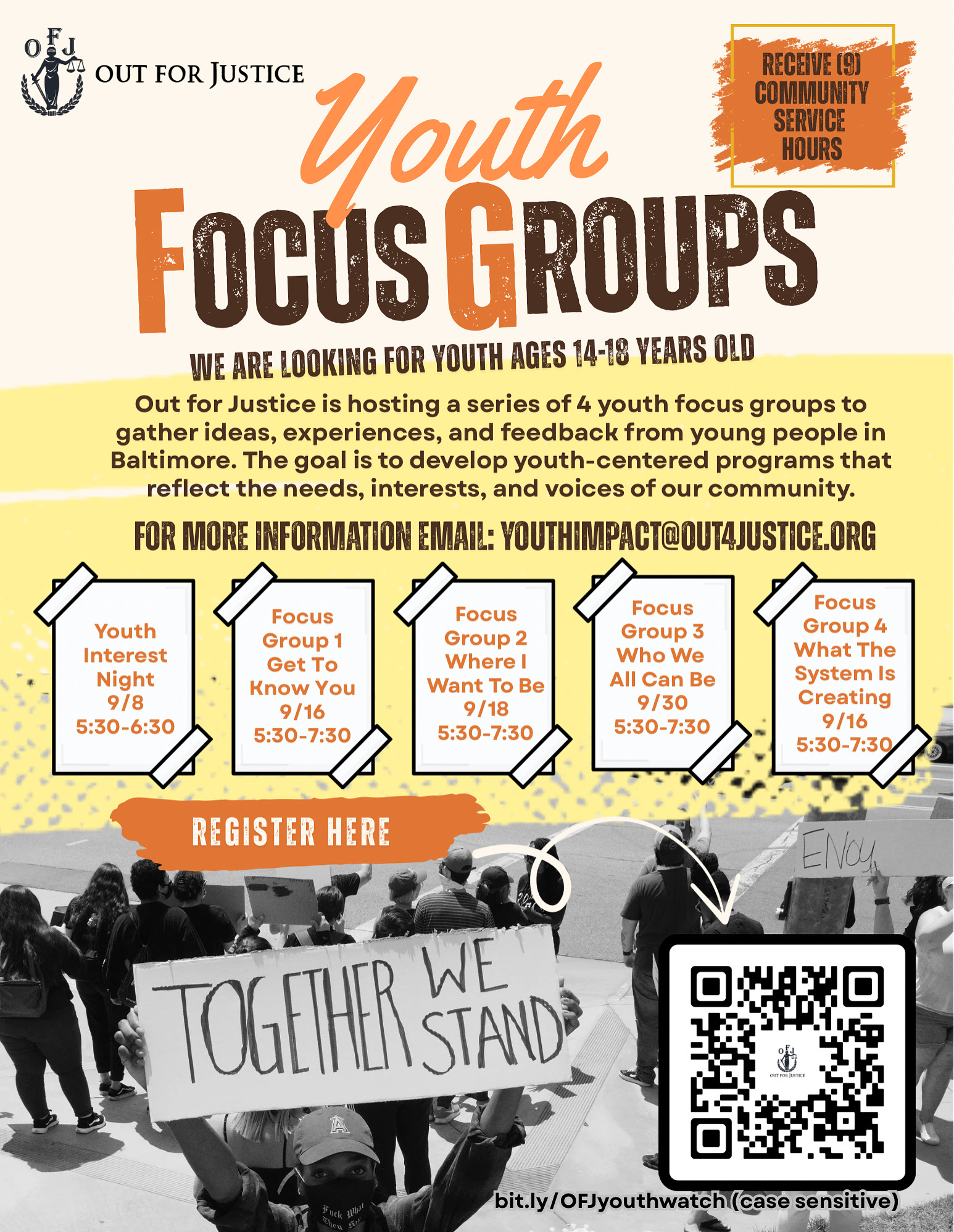 Flyer for Out for Justice’s Youth Focus Groups targeting youth ages 14–18 in Baltimore. The flyer announces a series of 4 focus groups where participants can share experiences and ideas to help shape youth-centered programs. Youth can also receive 9 community service hours for participating.  Events listed:  Youth Interest Night: September 8, 5:30–6:30 PM  Focus Group 1 “Get To Know You”: September 16, 5:30–7:30 PM  Focus Group 2 “Where I Want To Be”: September 18, 5:30–7:30 PM  Focus Group 3 “Who We All Can Be”: September 30, 5:30–7:30 PM  Focus Group 4 “What The System Is Creating”: September 16, 5:30–7:30 PM  The flyer includes the Out for Justice logo, a note to email youthimpact@out4justice.org  for more information, a QR code for registration, and a photo of young people at a rally holding a sign that reads “TOGETHER WE STAND.”