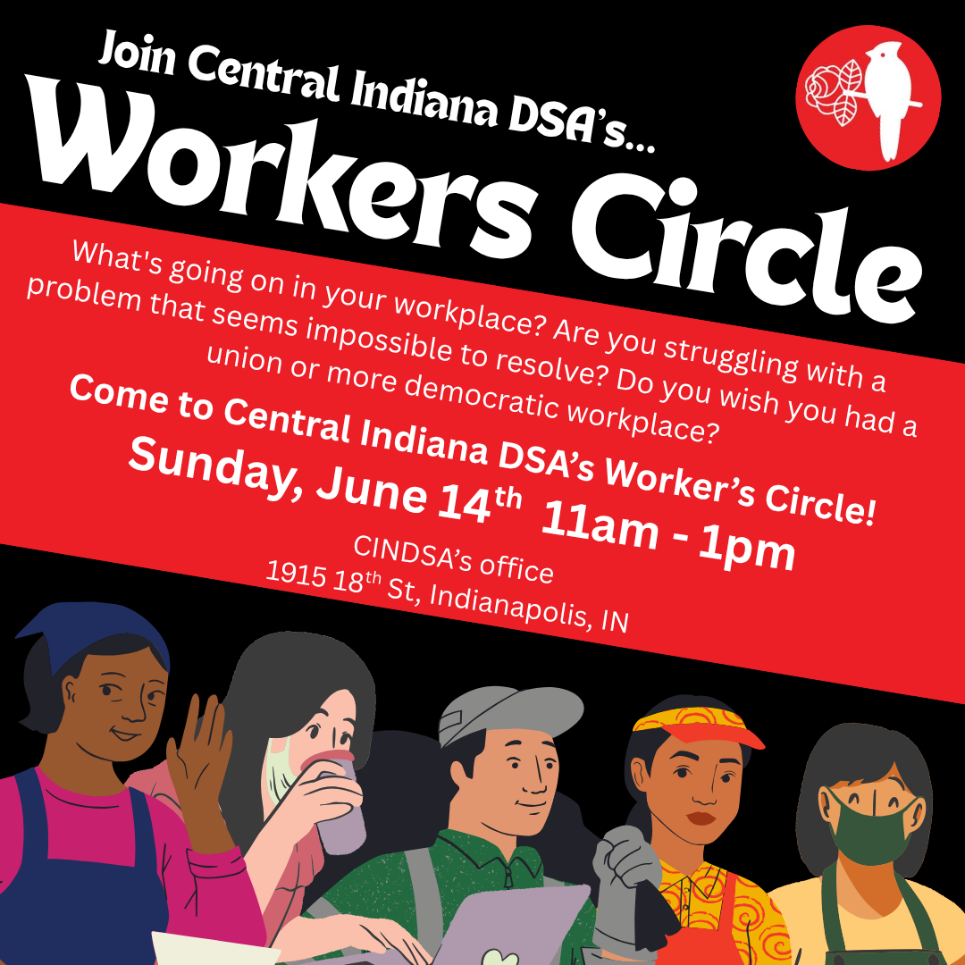 Central Indiana’s Worker’s circles brings together members of different unions, folks on active organizing drives, and the union-curious to discuss our workplace conditions and how we can act collectively to change them. Join us on Sunday, June 14th, from 11am - 1pm at CINDSA’s office for lively discussion, solidarity, and coffee.