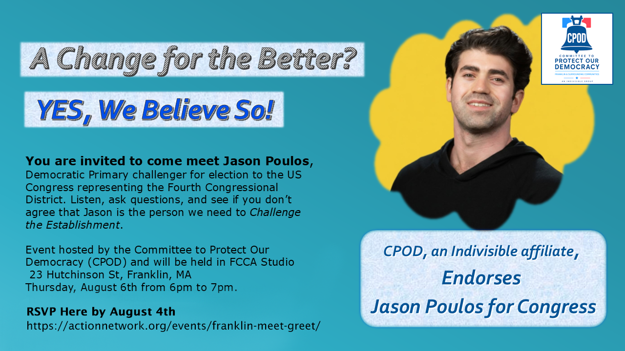 A Change for the Better? YES, We Believe So! You are invited to come meet Jason Poulos, Democratic Primary challenger for election to the US Congress representing the Fourth Congressional District. Listen, ask questions, and see if you don’t agree that Jason is the person we need to Challenge the Establishment. Event hosted by the Committee to Protect Our Democracy (CPOD) and will be held in FCCA Studio 23 Hutchinson St, Franklin, MA. Thursday, August 6th from 6pm to 7pm. RSVP Here by August 4th (Space is limited). CPOD, an Indivisible affiliate, Endorses Jason Poulos for Congress.
