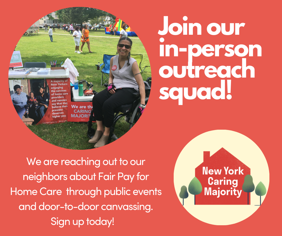 Join our in-person outreach squad! We are reaching out to our neighbors about Fair Pay for Home Care through public events and door-to-door canvassing. Sign up today! Photo of woman of color in wheelchair in front of table with lit on Caring Majority and 