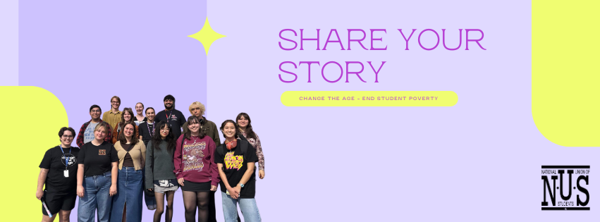 Purple banner with yellow accents. A cut out picture in the bottom left corner of a group of NUS activists. A darker purple text in the top right corner reads "Share your story" with a subheading "Change the Age - End Student Poverty"