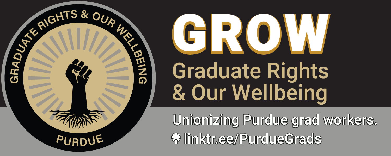 A banner displaying the logo for GROW (a raised fist with Purdue University's signature colors, and "Graduate Rights and Our Wellbeing" in a ring around the image), the statement "Unionizing Purdue grad workers.", and a LinkTree URL: linktr.ee/PurdueGrads