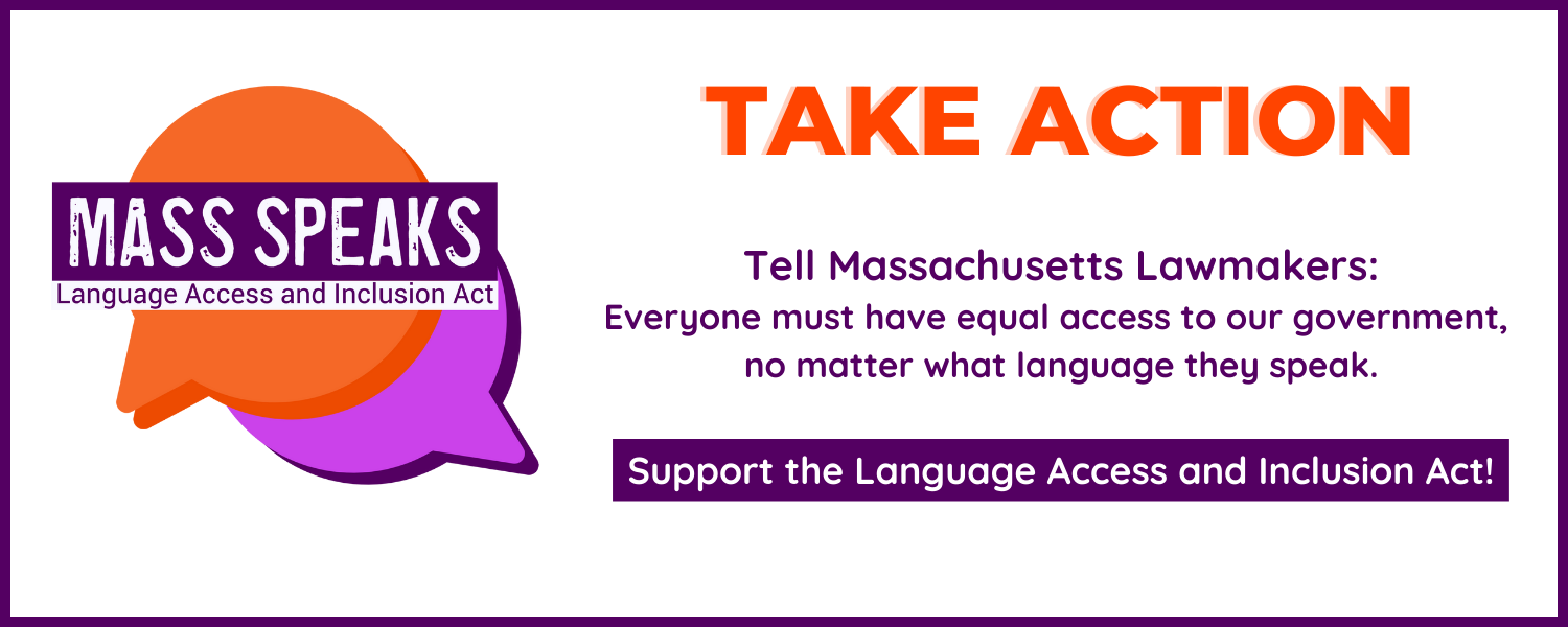 Take Action! Tell Massachusetts Lawmakers: Everyone must have equal access to our government, no matter what language they speak. Support the Language Access and Inclusion Act!