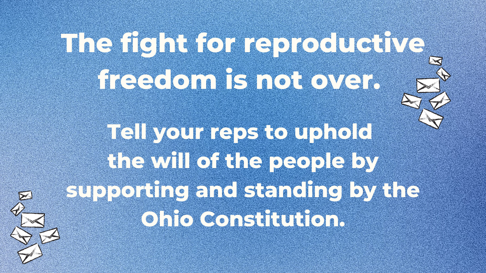 An image with a blue background, small graphics of envelopes, and text that reads "The fight for reproductive freedom is not over.   Tell your reps to uphold  the will of the people by supporting and standing by the Ohio Constitution."