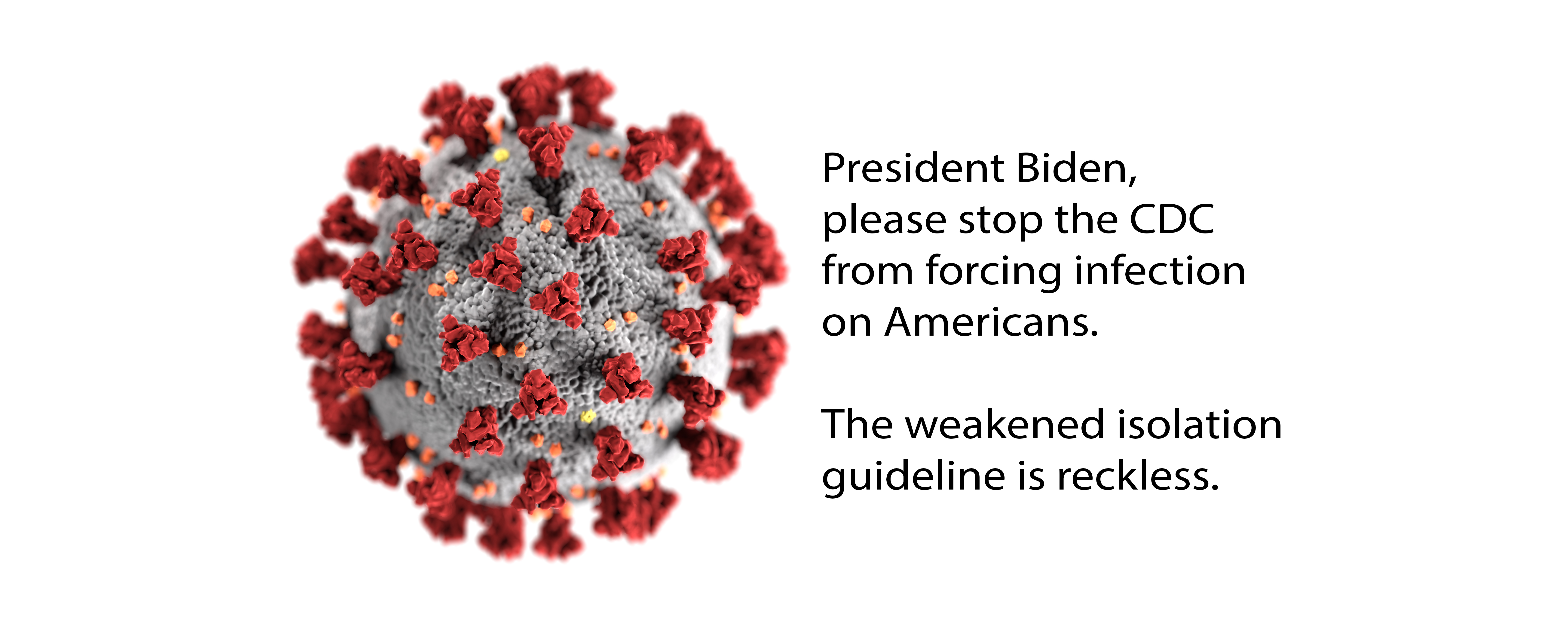 Headline: President Biden, please stop the CDC from forcing infection on Americans. The weakened isolation guideline is reckless. An Illustration of SARS-CoV-2 that causes COVID-19 - Credit: CDC/ Alissa Eckert, MSMI; Dan Higgins, MAMS