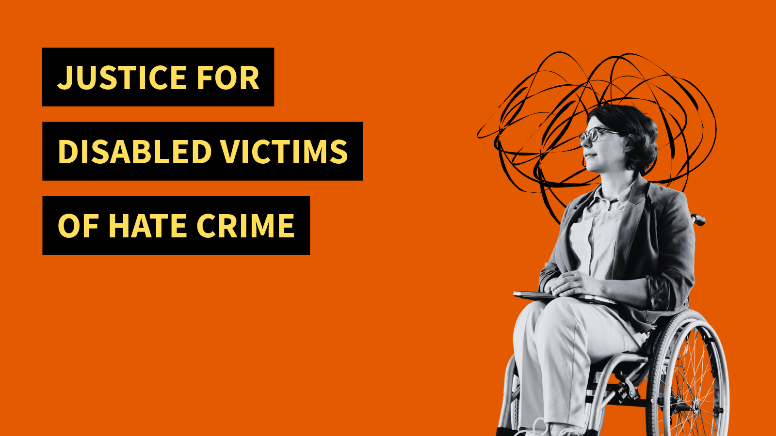 Justice for Disabled victims of hate crime. A black and white photo of a woman using a wheelchair. She has a black swirl around her head indicating distress.