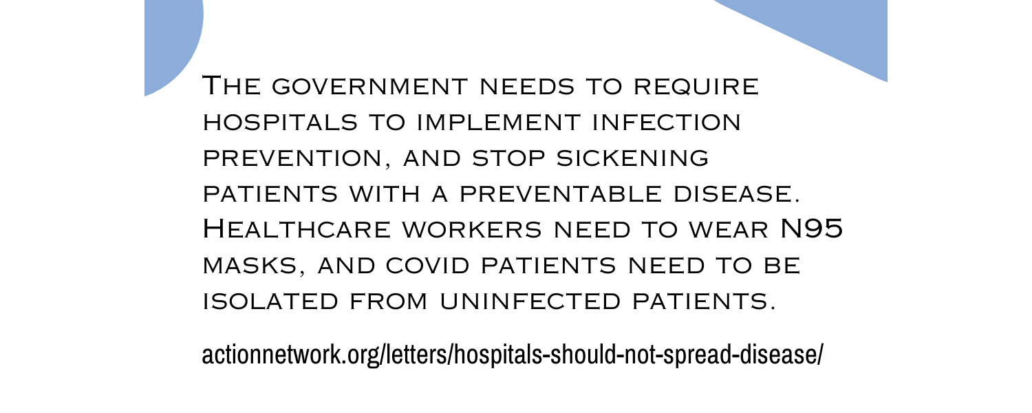 The government needs to require hospitals to implement infection prevention, and stop sickening patients with a preventable disease. Healthcare workers need to mask, and covid patients need to be isolated from uninfected patients. actionnetwork.org/letters/hospitals-should-not-spread-disease/