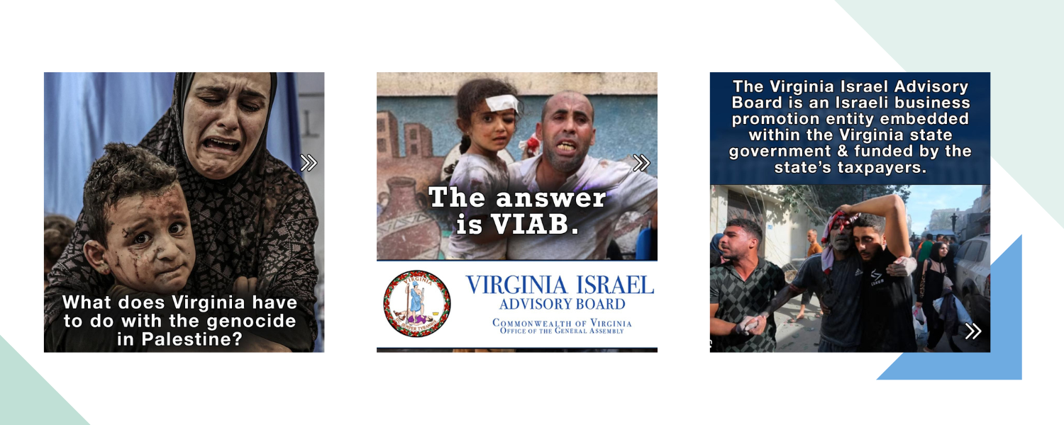 Slide 1: A Palestinian woman cries and holds her child, who is smeared with dust and debris following a bombing. The caption reads "what does Virginia have to do with the genocide in Palestine? Slide 2: A Palestinian man holds an injured girl. Both are caked in debris and are distressed. The girl has a bandage on her forehead and her left eye is swollen shut from an injury. Along the bottom of the photo is the logo reads "Virginia Israel Advisory Board. Commonwealth of Virginia. Office of the General Assembly." It is next to the seal for the Commonwealth of Virginia. Slide 3: Two Palestinian men escort an injured Palestinian man, whose forehead is injured and covered in  blood. One holds him up while holding a towel on his injury while the other leads him by the hand. The caption reads "The Virginia Israel Advisory Board is an Israeli business promotion entity embedded within the Virginia state government and funded by the state's taxpayers."
