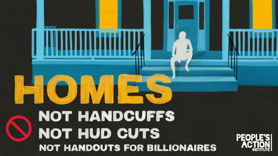 Graphic with a stylized, hand-painted illustration of a house porch at night. A white silhouette of a person sits on the steps, facing forward. Large yellow hand-painted text reads: “HOMES.” Below it, white block text says: “NOT HANDCUFFS NOT HUD CUTS NOT HANDOUTS FOR BILLIONAIRES.” A red, hand-painted “no” symbol is placed to the left of the text. Logos of co-sponsoring organizations appear in the corners: People’s Action Institute (top left and bottom right), National Homelessness Law Center (mid-right), and VOCAL-NY (bottom right). The image conveys a call to action against homelessness criminalization and federal housing budget cuts.