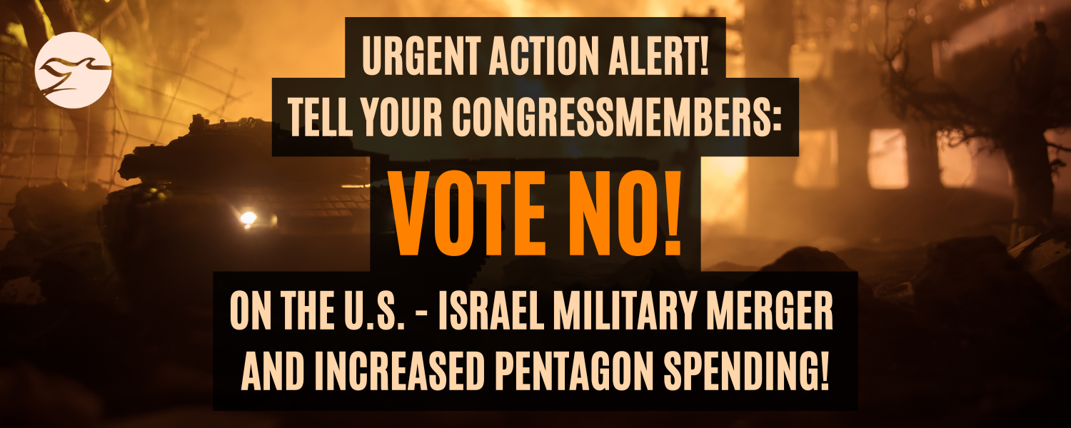 Urgent Action Alert:  Tell your congress members vote NO! on the U.S. Israel military merger and increased pentagon spending