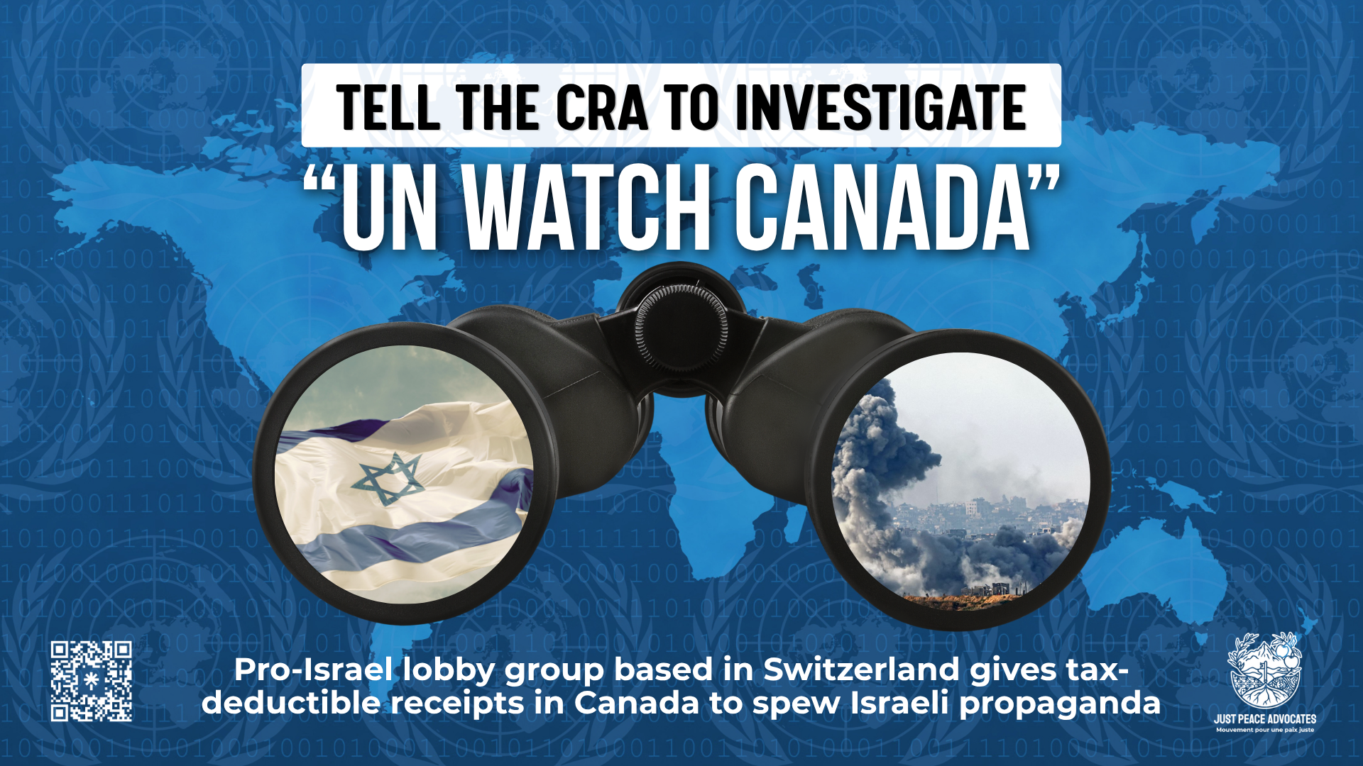 Blue background with a lighter blue map of the world overlayed by nearly transparent UN logos. Text reads: Tell the CRA to investigate "UN Watch Canada". Pro-Israel lobby group based in Switzerland gives tax-deductible receipts in Canada to spew Israeli propoganda.  In the centre is a graphic of binoculars. In one side you see a flag of Israel and in the other side you see an area in Gaza that has just been bombed