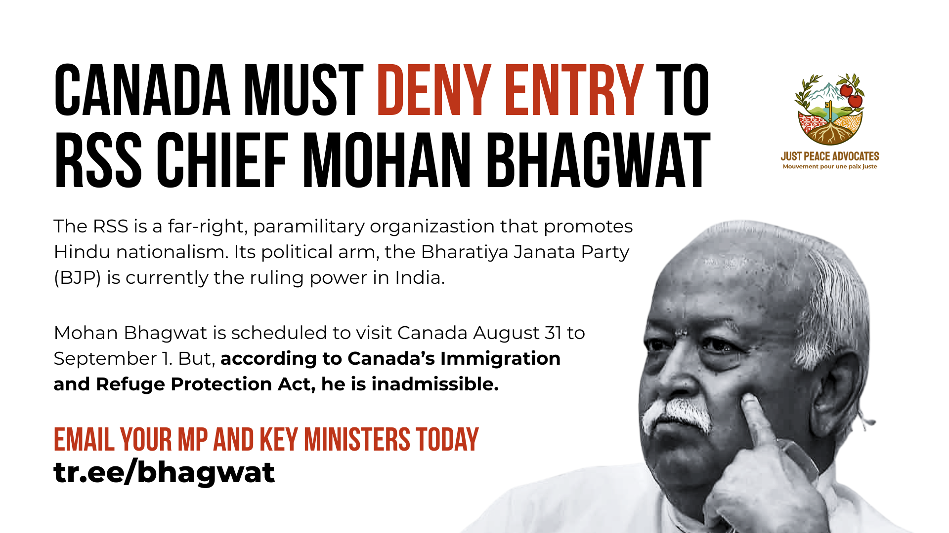 White background with black and red text: canada must deny entry to RSS chief mohan bhagwat. The RSS is a far-right, paramilitary organizastion that promotes Hindu nationalism. Its political arm, the Bharatiya Janata Party (BJP) is currently the ruling power in India. Mohan Bhagwat is scheduled to visit Canada August 31 to September 1. But, according to Canada’s Immigration and Refuge Protection Act, he is inadmissible. email your mp and key ministers today. tr.ee/bhagwat. In the bottom right is a photo of Bhagwat: he is a Brown man, with white hair and white mustache. His face is resting on his hand with his pointer finger on his cheek bone.