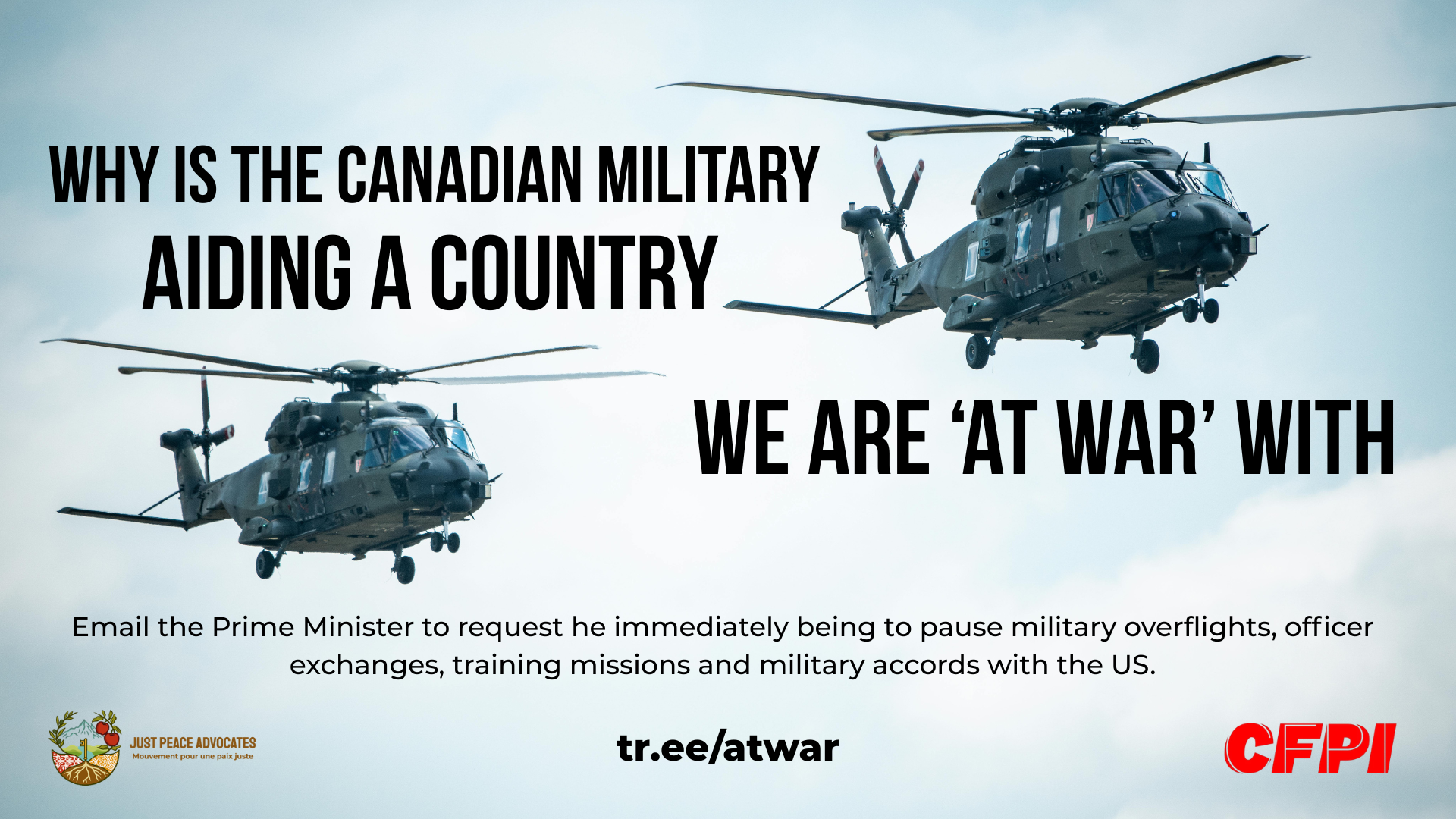 Background photo of two military helicopters in a cloudy blue sky. Text reads: Why is the Canadian military aiding a country we are 'at war' with. Email the Prime Minister to request he immediately being to pause military overflights, officer exchanges, training missions and military accords with the US. tr.ee/atwar