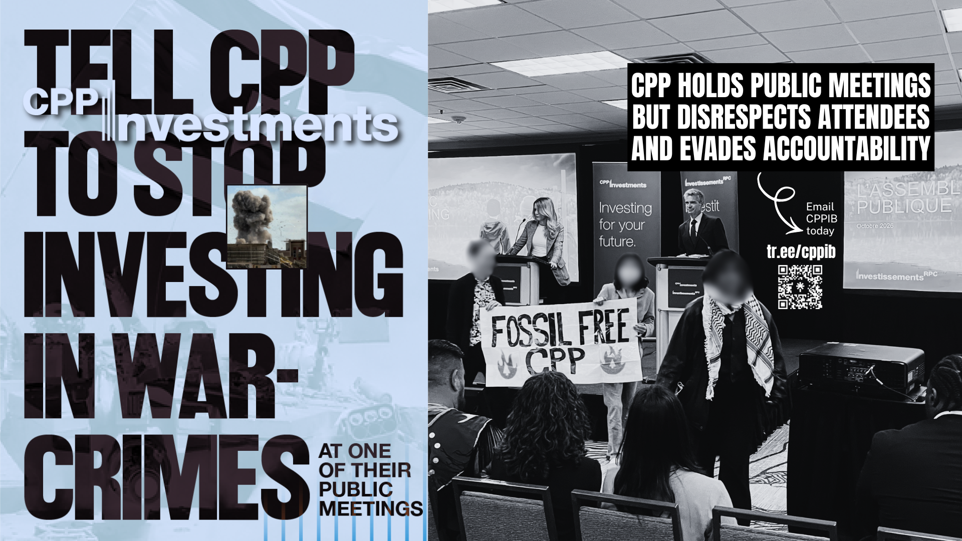 Blue background, on the left is a faded photo of an Israeli flag and on the right is a photo of a CPPIB meeting with CPP leadership on the stage and three individuals, one wearing a kuffiyeh, in front holding a sign that says FOSSIL FREE CPP. Text reads: Tell CPP to stop investing in war-crimes at one of their public meetings. CPP holds public meetings but disrespect attendees and evades accountability. Email CPPIB today tr.ee/cppib