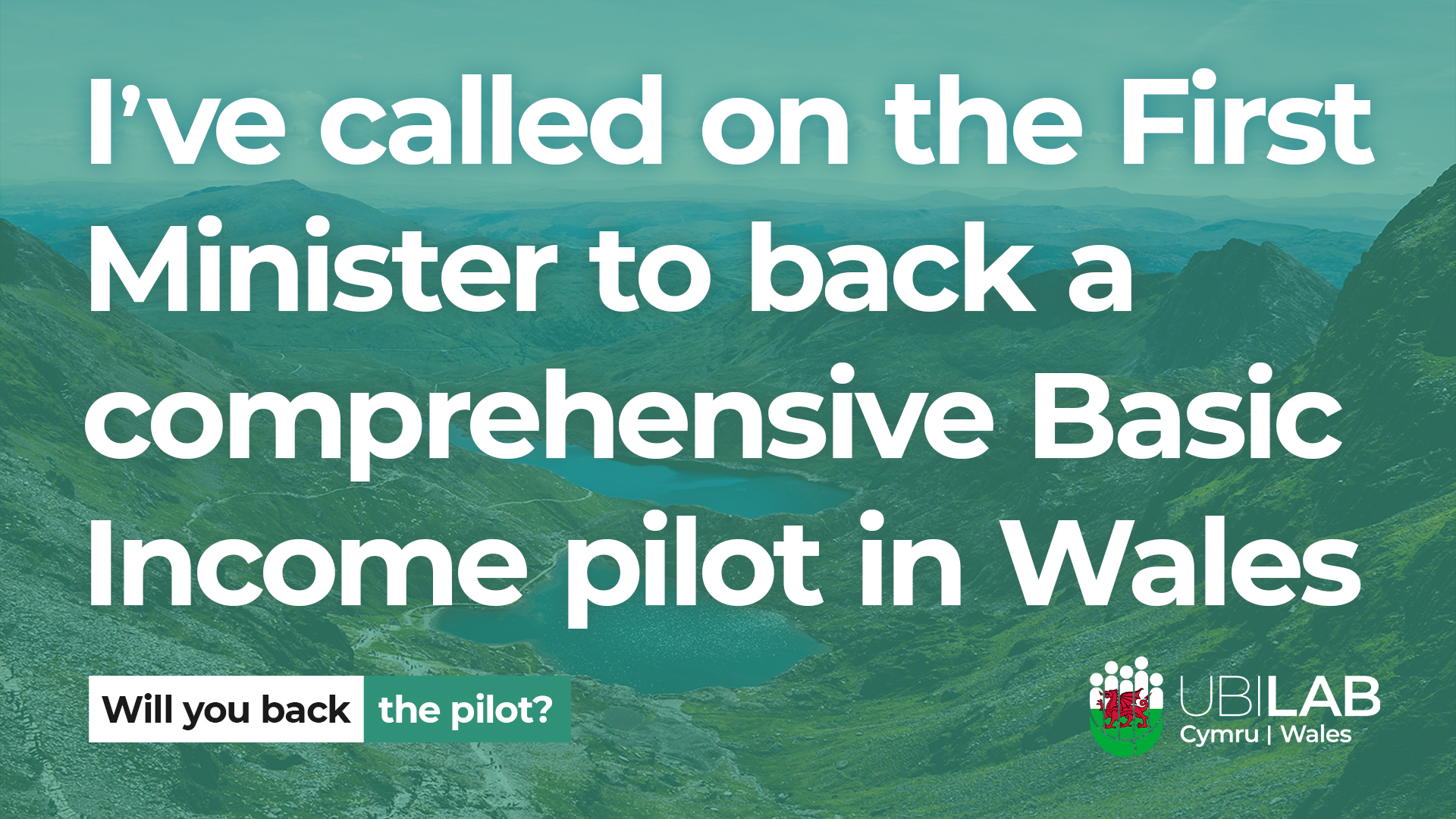An aerial photo of mountains in Snowdonia, Wales. Superimposed on top is the statement 'I've called on the First Minister to back a comprehensive Basic Income pilot in Wales', a box asking 'Will you back the pilot?' and the logo for UBI Lab Cymru / Wales.