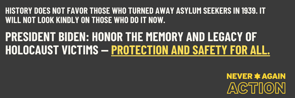 Graphic on white and yellow text on a gray background. Text reads: History does not favor those who turned away asylum seekers in 1939. It will not look kindly on those who do it now. President Biden: Honor the legacy and memory of Holocaust victims: Prot