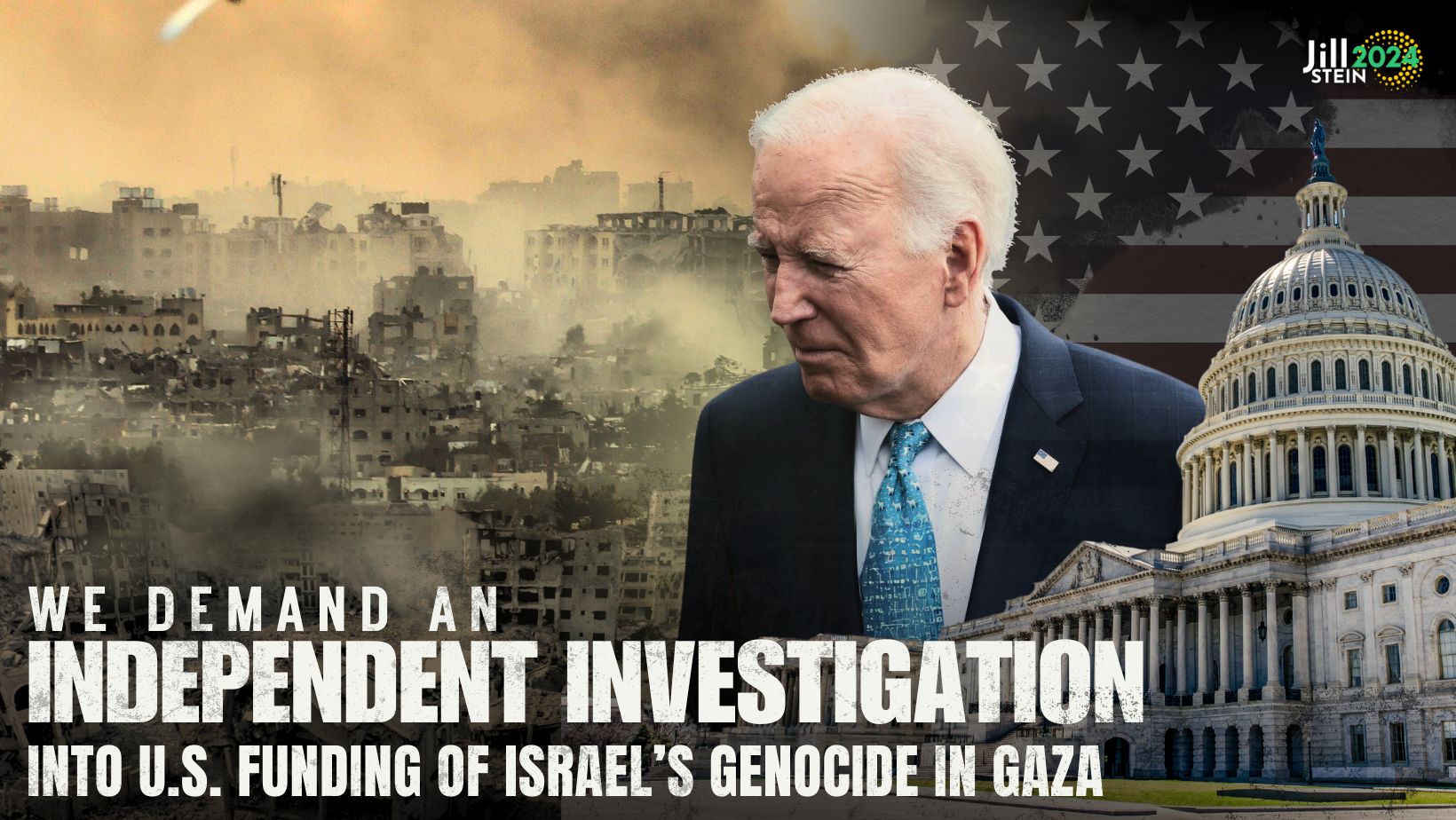 A graphic featuring a disturbing image of Gaza, bombed out by Israeli airstrikes, with an image of Joe Biden looking over the destruction and a cutout of the Capitol Building with a U.S. flag behind both. The caption reads: We demand an independent investigation into U.S. funding of Israel’s genocide in Gaza. In the upper right corner is the logo for Jill Stein 2024.