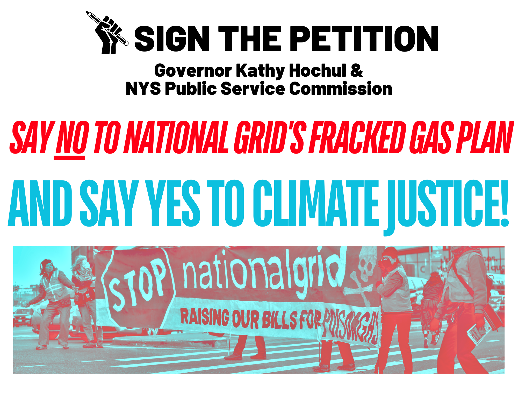 White Background with Black Text at the Top Stating "Sign The Petition to Governor Hochul and the NYS Public Service Commission" Red Italic capital text stating "Say NO to National Grid's Gas Plan" and aqua capital next stating "and say YES to Climate Justice!" A photo under the text with activists hold a banner that says Stop National Grid.