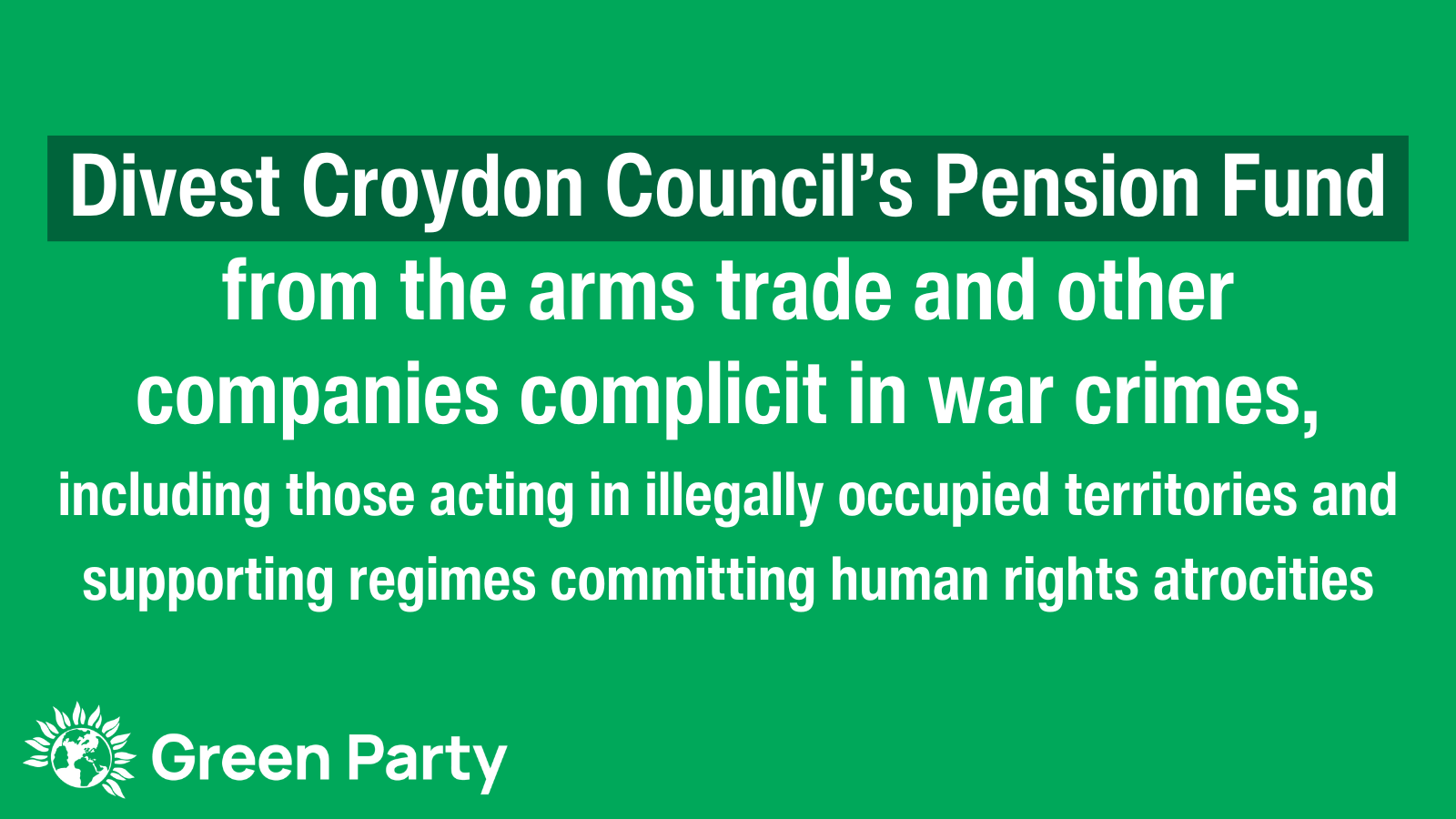 Green graphic with white text reading Divest Croydon Council's Pension Fund from the arms trade and other companies complicit in war crimes, including those acting in illegally occupied territories and supporting regimes committing human rights atrocities. Green Party logo.