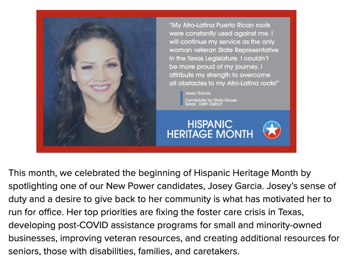 This month, we celebrated the beginning of Hispanic Heritage Month by spotlighting one of our New Power candidates, Josey Garcia. Josey’s sense of duty and a desire to give back to her community is what has motivated her to run for office. Her top priorities are fixing the foster care crisis in Texas, developing post-COVID assistance programs for small and minority-owned businesses, improving veteran resources, and creating additional resources for seniors, those with disabilities, families, and caretakers.