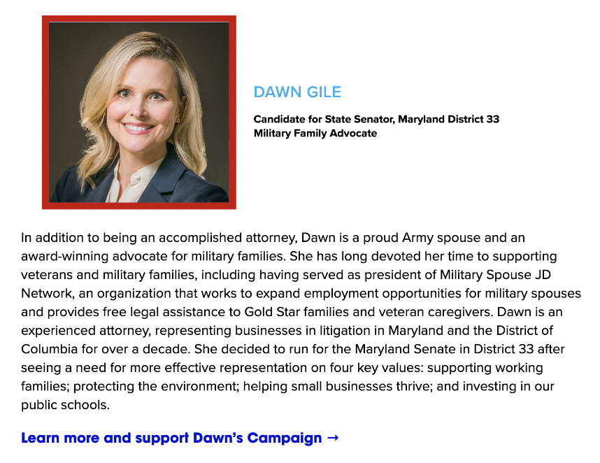 In addition to being an accomplished attorney, Dawn is a proud Army spouse and an award-winning advocate for military families. She has long devoted her time to supporting veterans and military families, including having served as president of Military Spouse JD Network, an organization that works to expand employment opportunities for military spouses and provides free legal assistance to Gold Star families and veteran caregivers. Dawn is an experienced attorney, representing businesses in litigation in Maryland and the District of Columbia for over a decade. She decided to run for the Maryland Senate in District 33 after seeing a need for more effective representation on four key values: supporting working families; protecting the environment; helping small businesses thrive; and investing in our public schools.