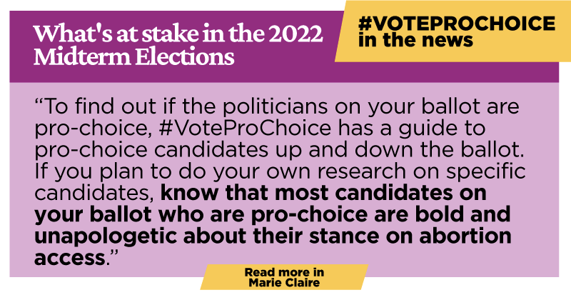 What's at Stake in the 2022 Midterm Elections: To find out if the politicians on your ballot are pro-choice, #VoteProChoice has a guide to pro-choice candidates up and down the ballot. If you plan to do your own research on specific candidates, know that most candidates on your ballot who are pro-choice are bold and unapologetic about their stance on abortion access.