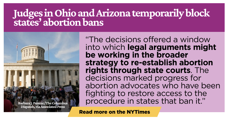 Judges in Ohio and Arizona Temporarily Block States’ Abortion Bans: The decisions offered a window into which legal arguments might be working in the broader strategy to re-establish abortion rights through state courts. The decisions marked progress for abortion advocates who have been fighting to restore access to the procedure in states that ban it.
