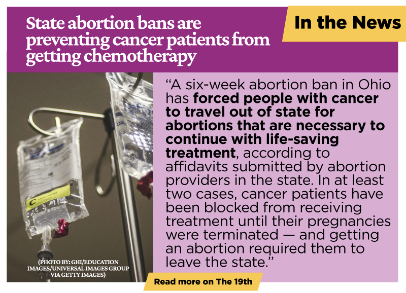 State abortion bans are preventing cancer patients from getting chemotherapy: A six-week abortion ban in Ohio has forced people with cancer to travel out of state for abortions that are necessary to continue with life-saving treatment, according to affidavits submitted by abortion providers in the state. In at least two cases, cancer patients have been blocked from receiving treatment until their pregnancies were terminated — and getting an abortion required them to leave the state.