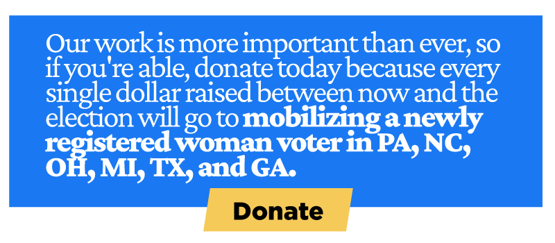 Our work is more important than ever, so if you're able, donate today because every single dollar raised between now and the election will go to mobilizing a newly registered woman voter in PA, NC, OH, MI, TX, and GA.
