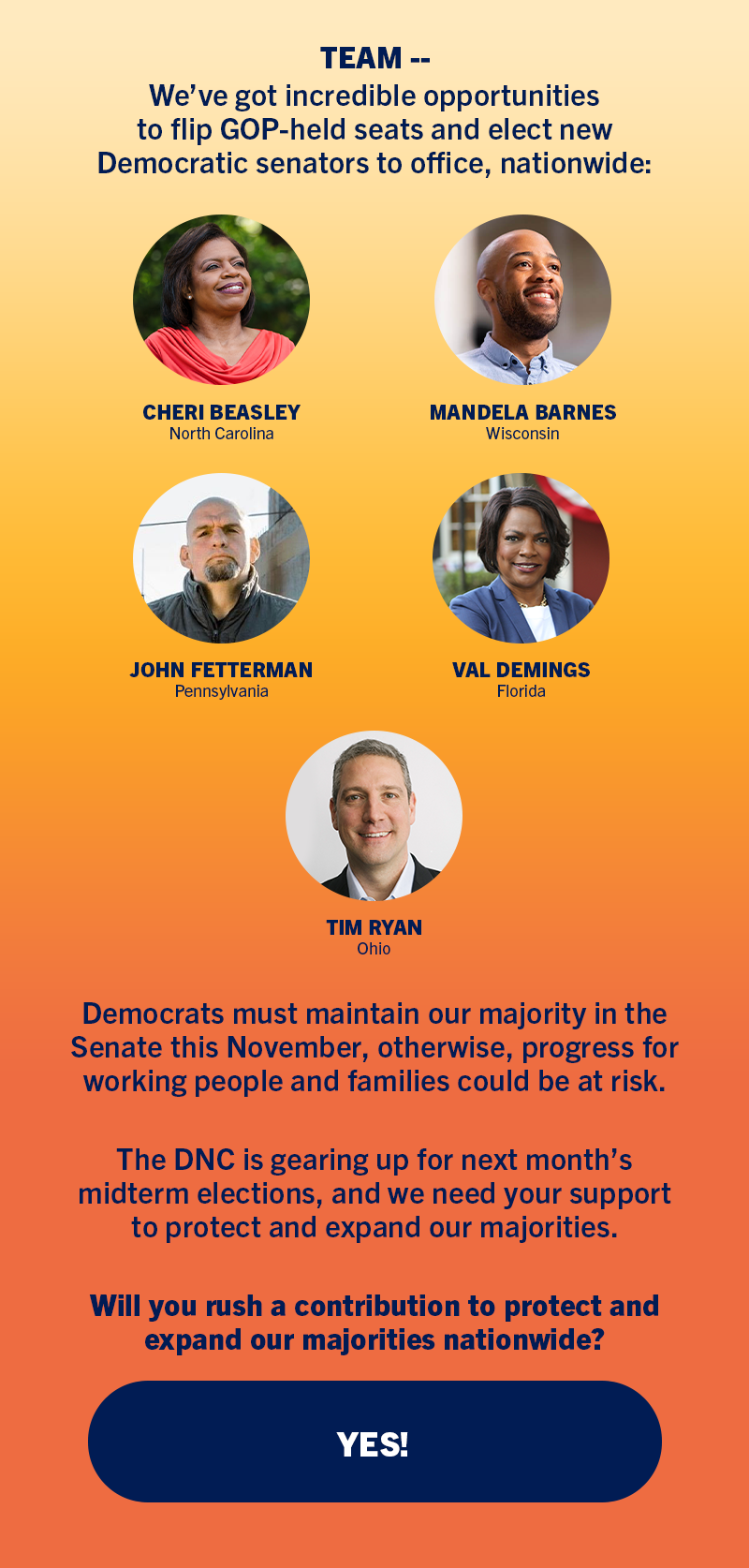 TEAM -- We've got incredible opportunities to flip GOP-held seats and elect New Democratic senators to office, nationwide like Cheri Beasley in North Carolina, Mandela Barnes in Wisconsin, John Fetterman, in Pennsylvania, Val Demings in Florida, and Tim Ryan in Ohio. Democrats must maintain our majority in the Senate this November, otherwise, progress for working people and families could be at risk. The DNC is gearing up for next month's midterm elections, and we need your support to protect and expand our majorities. Will you rush a contribution to protect and expand our majorities nationwide?