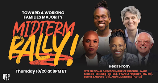 Towards a Working Families Majority Midterm Rally! Thursday, 10/20 at 8PM ET. Hear from WFP National Director Maurice Mitchell, Jamie McLeod-Skimmer (OR-05), Ayanna Pressley (MA-07), Bernie Sanders (VT), and Summer Lee (PA-12). Photos of guests.