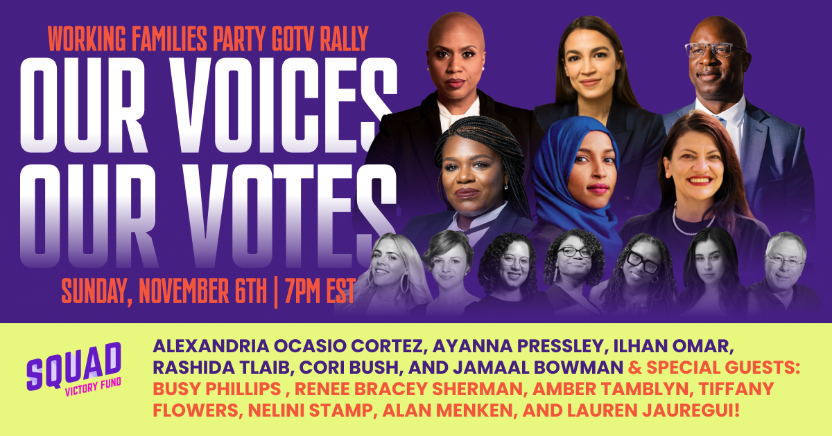 Working Families Party GOTV Rally: Our Voices, Our Votes. Sunday, November 6th at 7 PM EST. Alexandria Ocasio-Cortez,  Ayanna Pressley, Ilhan Omar, Rashida Tlaib, Cori Bush, and Jamaal Bowman. & Special guests: Busy Phillips, Renee Bracey Sherman, Amber Tamblyn, Tiffany Flowers, Nelini Stamp, Alan Menken, and Lauren Jauregui.