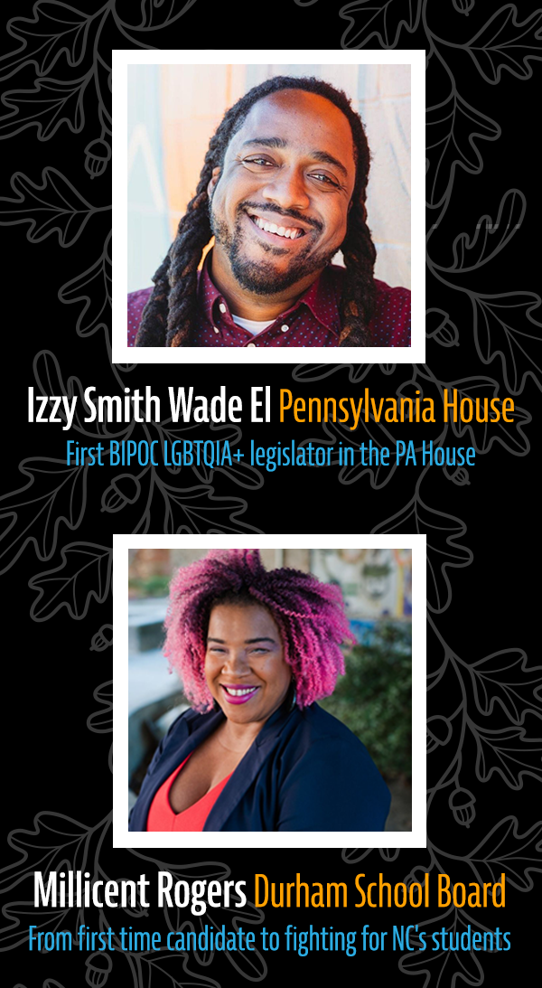 Izzy Smith Wade-El, Pennsylvania House: First BIPOC LGBTQIA+ legislator in the PA House. Millicent Rogers, Durham School Board: From first time candidate to fighting for NC's students.