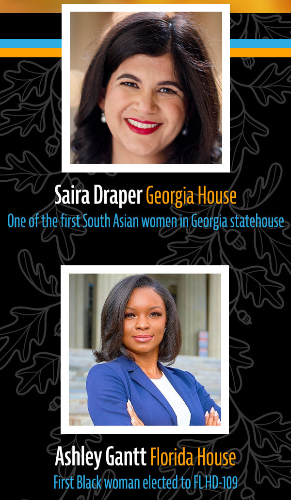 Saira Draper, Georgia House: One of the first South Asian women in Georgia statehouse. Ashley Gantt, Florida House: First Black woman elected to FL HD-109.