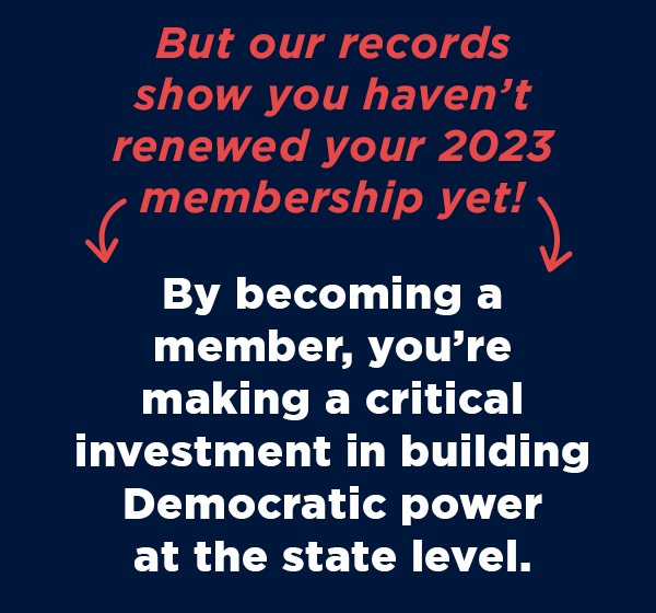 By becoming a member, you’re making a critical investment in building Democratic power at the state level.  