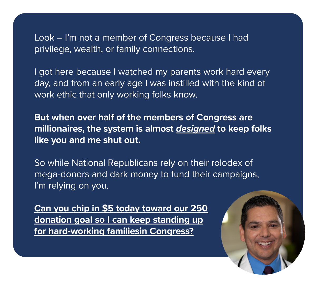 Look – I’m not a member of Congress because I had privilege, wealth, or family connections. 
                  I got here because I watched my parents work hard every day, and from an early age I was instilled with the kind of work ethic that only working folks know.
                  But when over half of the members of Congress are millionaires, the system is almost designed to keep folks like you and me shut out.
                  So while National Republicans rely on their rolodex of mega-donors and dark money to fund their campaigns, I’m relying on you. 
                  Can you chip in $5 today toward our 250 donation goal so I can keep standing up for hard-working families in Congress?
                  