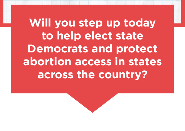 Will you step up today to help elect state Democrats and protect abortion access in states across the country?