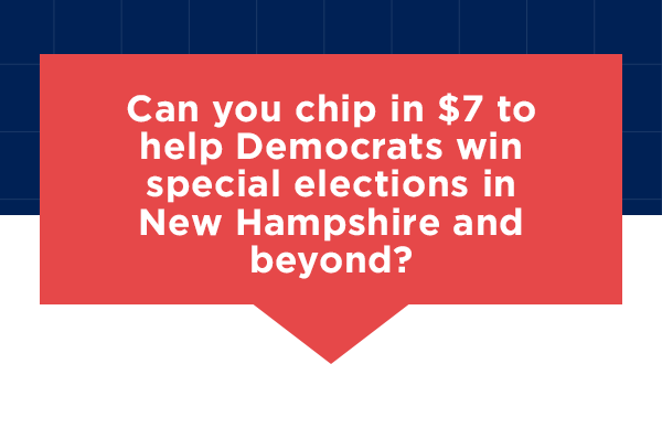 Can you chip in $7 or whatever you can to help Democrats win special elections in New Hampshire and beyond? 
                        