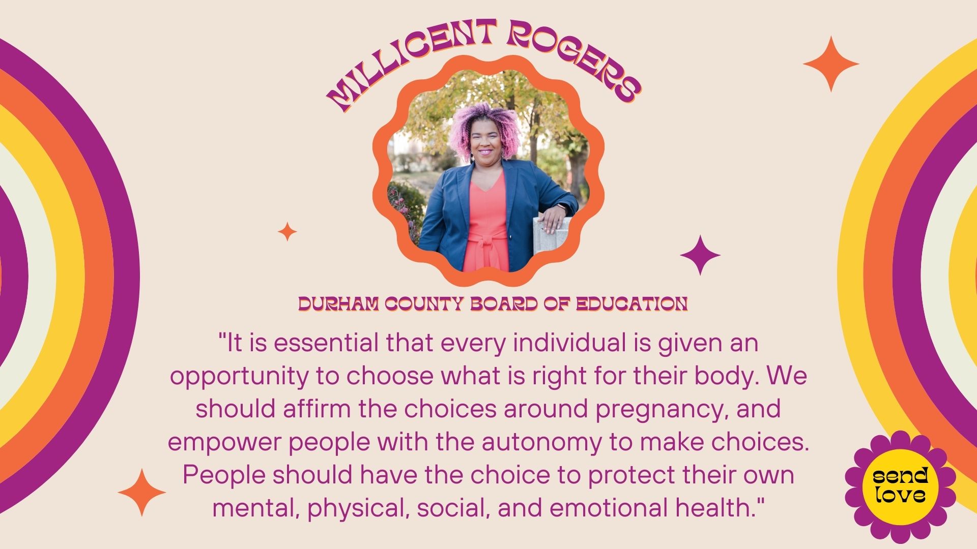 Millicent Rogers: Durham County Board of Education - Consolidated District B. It is essential that every individual is given an opportunity to choose what is right for their body. We should affirm the choices around pregnancy, and empower people with the autonomy to make choices. People should have the choice to protect their own mental, physical, social, and emotional health. We all need options that give us the opportunity to keep ourselves from harm, poverty, struggles, and all the other things that come from unwanted and surprise pregnancies. 