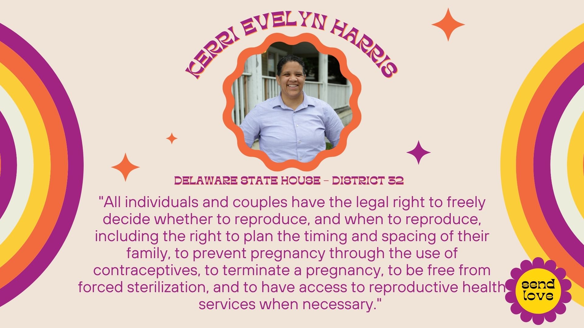 Kerri Evelyn Harris: Delaware State House - District 32. All individuals and couples have the legal right to freely decide whether to reproduce, when to reproduce, and how best to maintain their sexual and reproductive health. This includes the right to plan the timing and spacing of their family, to prevent pregnancy through the use of contraceptives, to be fully educated about their sexual and reproductive health, to terminate a pregnancy, to be free from forced sterilization, and to have access to reproductive health services when necessary. Both nationally and at the state and local level I have been a consistent advocate for reproductive freedoms. Recently, I was arrested in DC as a result of my participation in an act of civil disobedience in protest to the Supreme Court case overturning Roe. In addition, I am founding board member of the First State Abortion Fund which was founded after the Supreme Court case.