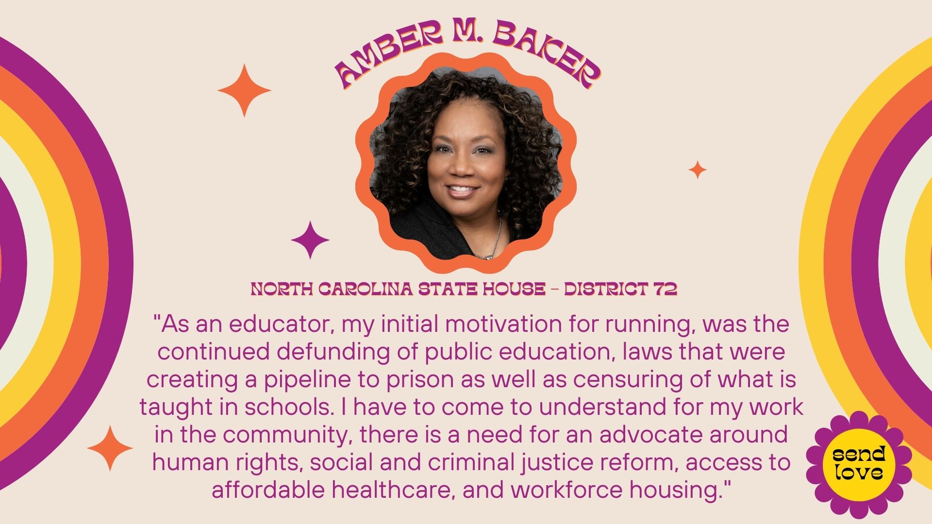 Amber M. Baker: North Carolina State House - District 72. As an educator, my initial motivation for running, was the continued defunding of public education, laws that were creating a pipeline to prison as well as censuring of what is taught in schools. I have to come to understand for my work in the community, there is a need for an advocate around human rights, social and criminal justice reform, access to affordable healthcare and workforce housing.