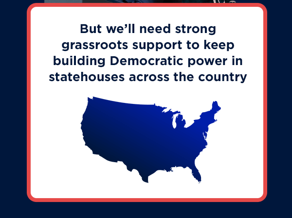 But we’ll need strong grassroots support to keep building Democratic power in statehouses across the country